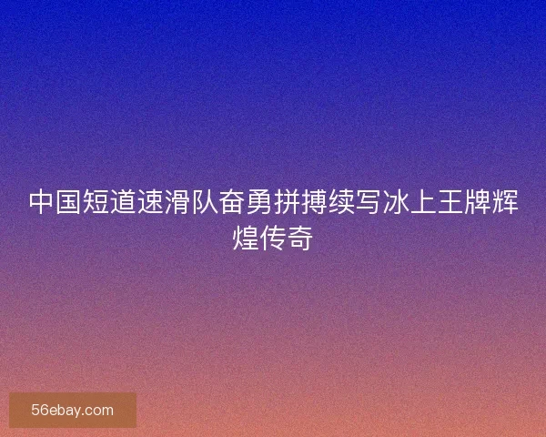 中国短道速滑队奋勇拼搏续写冰上王牌辉煌传奇