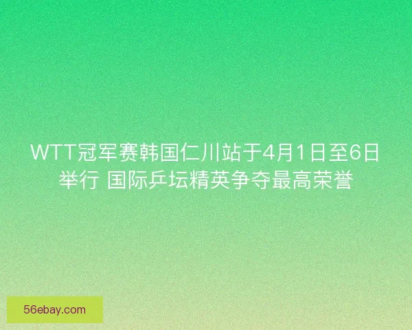 WTT冠军赛韩国仁川站于4月1日至6日举行 国际乒坛精英争夺最高荣誉