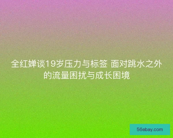全红婵谈19岁压力与标签 面对跳水之外的流量困扰与成长困境