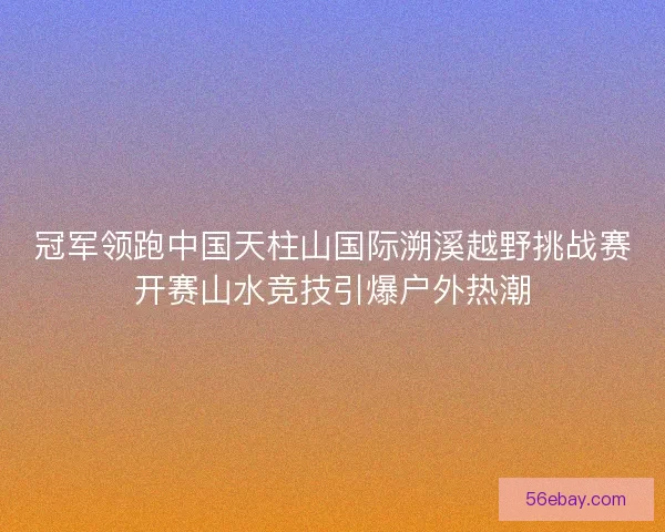 冠军领跑中国天柱山国际溯溪越野挑战赛开赛山水竞技引爆户外热潮