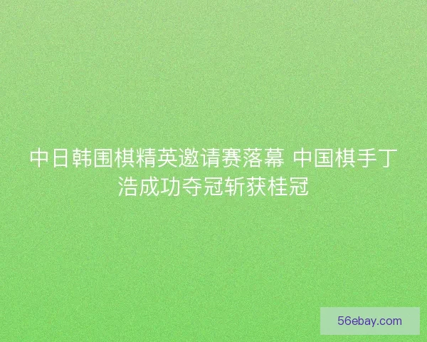 中日韩围棋精英邀请赛落幕 中国棋手丁浩成功夺冠斩获桂冠